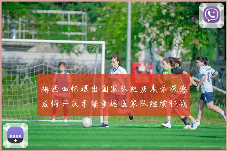 梅西回忆退出国家队经历表示深感后悔并庆幸能重返国家队继续征战