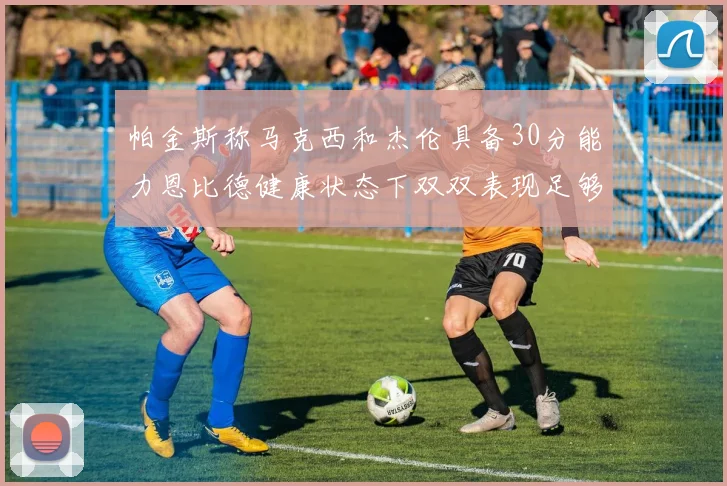 帕金斯称马克西和杰伦具备30分能力恩比德健康状态下双双表现足够