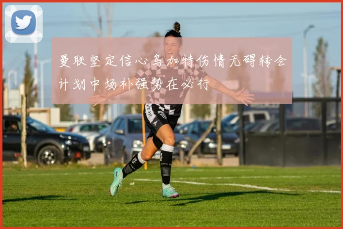 曼联坚定信心乌加特伤情无碍转会计划中场补强势在必行