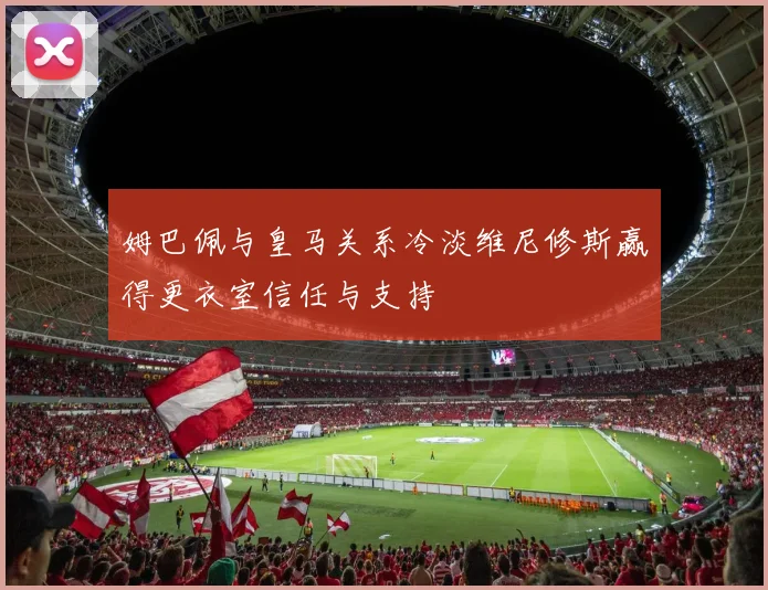 姆巴佩与皇马关系冷淡维尼修斯赢得更衣室信任与支持