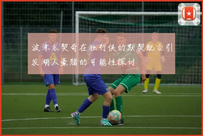 波津东契奇在独行侠的默契配合引发湖人豪赌的可能性探讨