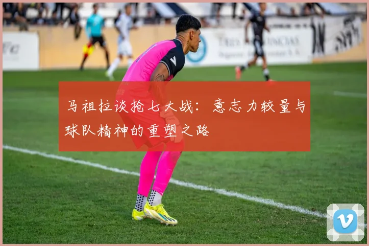 马祖拉谈抢七大战：意志力较量与球队精神的重塑之路