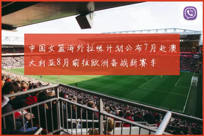 中国女篮海外拉练计划公布7月赴澳大利亚8月前往欧洲备战新赛季