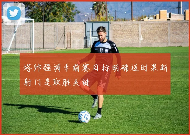 塔帅强调季前赛目标明确适时果断射门是取胜关键