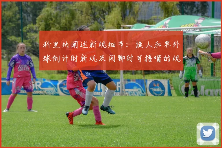 科里纳阐述新规细节：换人和界外球倒计时新规及闲聊时可捂嘴的规定