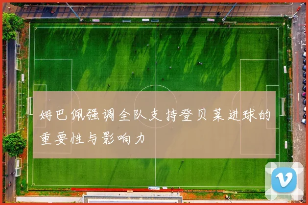 姆巴佩强调全队支持登贝莱进球的重要性与影响力