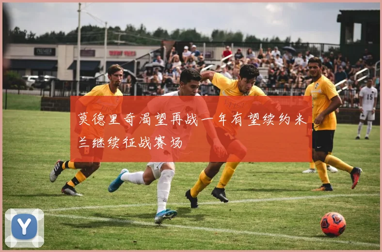 莫德里奇渴望再战一年有望续约米兰继续征战赛场