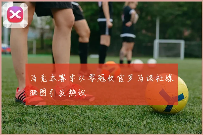 马竞本赛季以零冠收官罗马诺社媒晒图引发热议