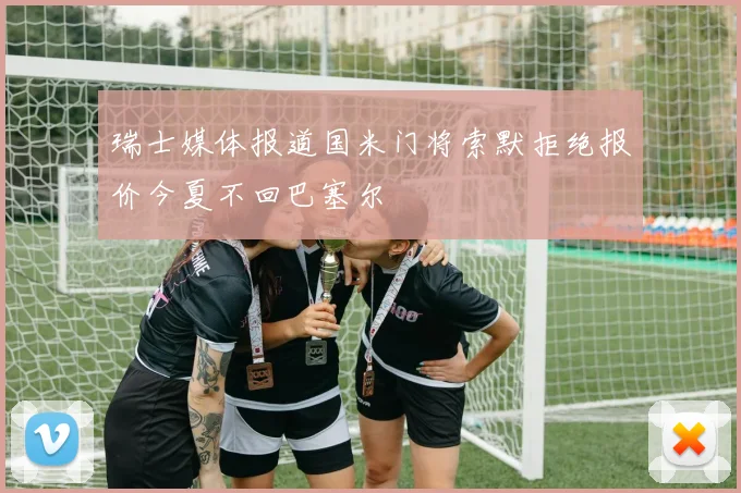 瑞士媒体报道国米门将索默拒绝报价今夏不回巴塞尔